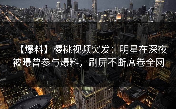 【爆料】樱桃视频突发：明星在深夜被曝曾参与爆料，刷屏不断席卷全网