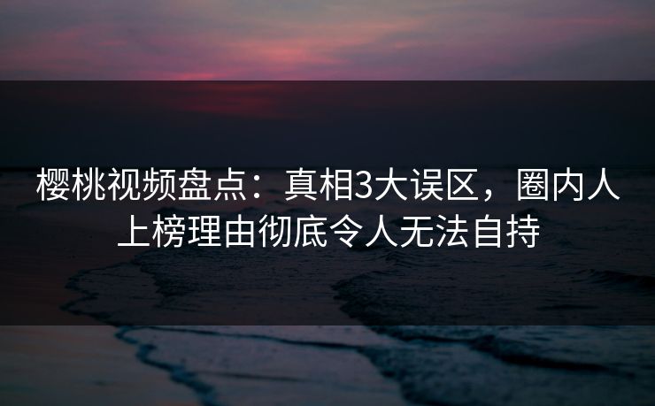 樱桃视频盘点：真相3大误区，圈内人上榜理由彻底令人无法自持