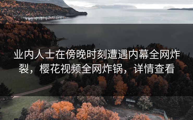 业内人士在傍晚时刻遭遇内幕全网炸裂，樱花视频全网炸锅，详情查看