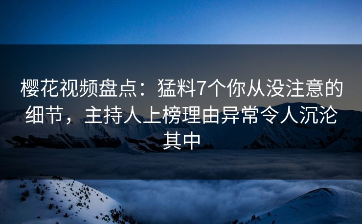 樱花视频盘点：猛料7个你从没注意的细节，主持人上榜理由异常令人沉沦其中