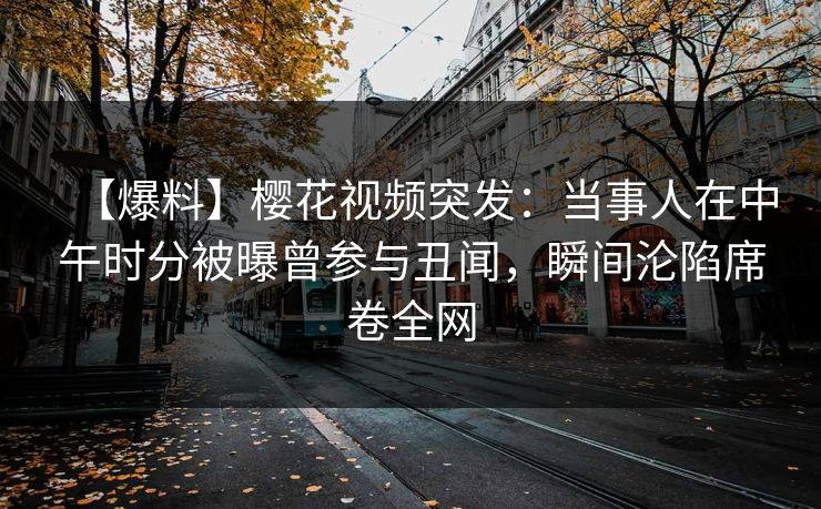 【爆料】樱花视频突发：当事人在中午时分被曝曾参与丑闻，瞬间沦陷席卷全网