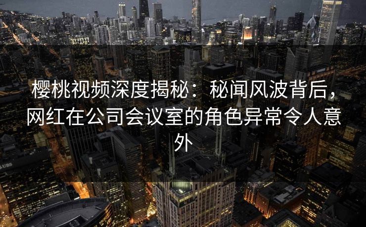 樱桃视频深度揭秘：秘闻风波背后，网红在公司会议室的角色异常令人意外