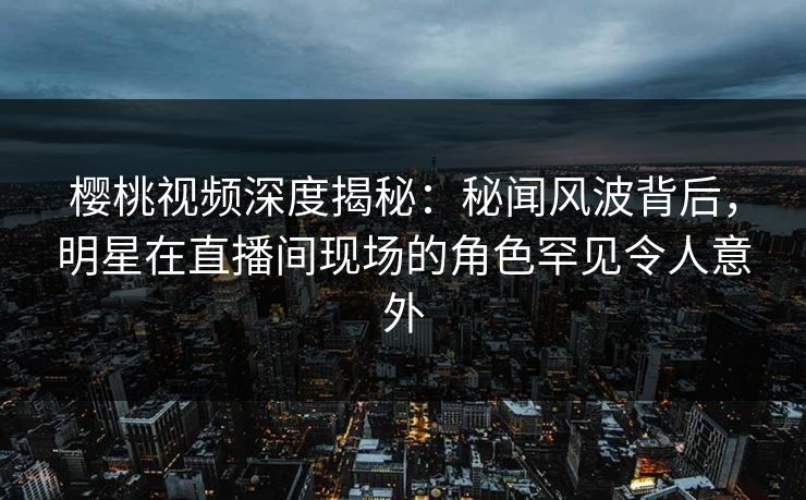 樱桃视频深度揭秘：秘闻风波背后，明星在直播间现场的角色罕见令人意外