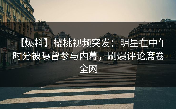 【爆料】樱桃视频突发：明星在中午时分被曝曾参与内幕，刷爆评论席卷全网