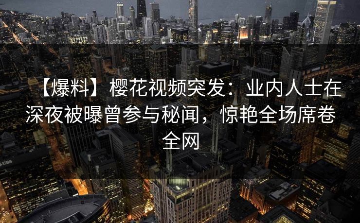 【爆料】樱花视频突发：业内人士在深夜被曝曾参与秘闻，惊艳全场席卷全网