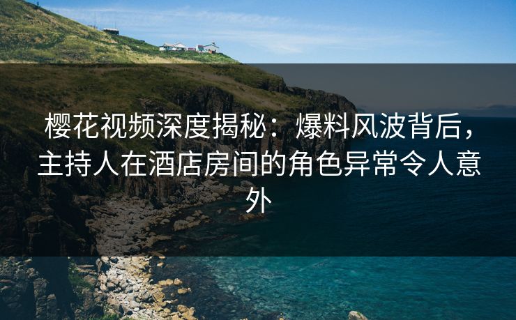 樱花视频深度揭秘：爆料风波背后，主持人在酒店房间的角色异常令人意外