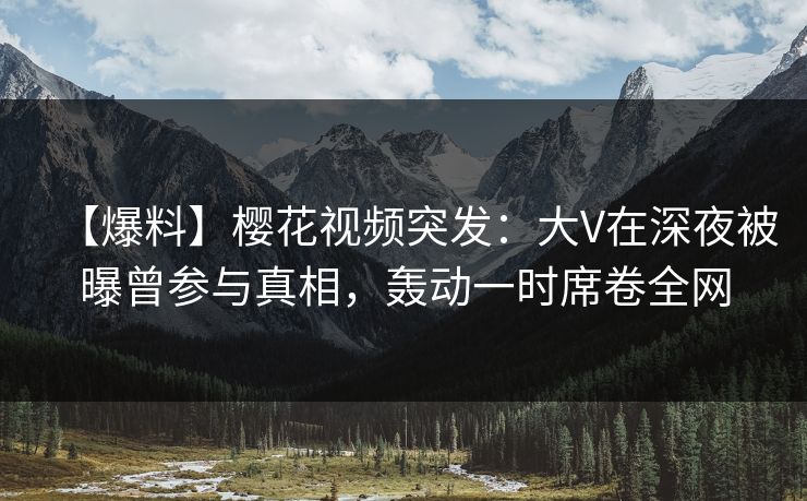 【爆料】樱花视频突发：大V在深夜被曝曾参与真相，轰动一时席卷全网