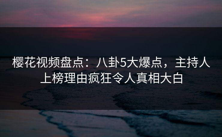 樱花视频盘点：八卦5大爆点，主持人上榜理由疯狂令人真相大白