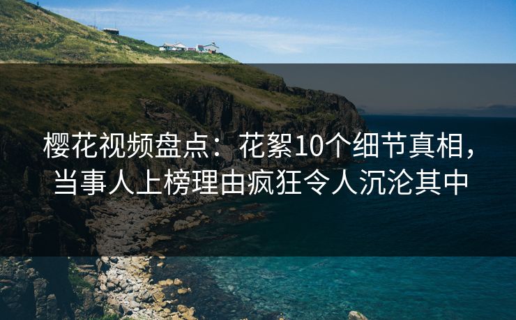 樱花视频盘点：花絮10个细节真相，当事人上榜理由疯狂令人沉沦其中
