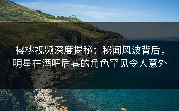 樱桃视频深度揭秘：秘闻风波背后，明星在酒吧后巷的角色罕见令人意外