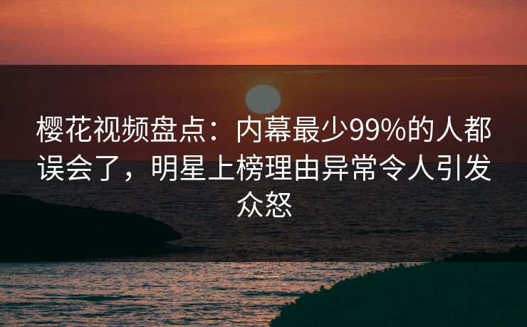 樱花视频盘点:内幕最少99%的人都误会了,明星上榜理由异常令人引发众怒