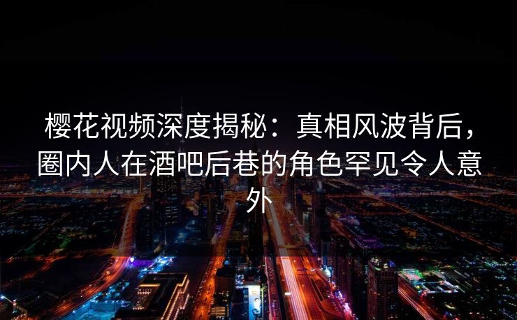 樱花视频深度揭秘:真相风波背后,圈内人在酒吧后巷的角色罕见令人意外