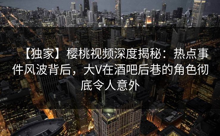 【独家】樱桃视频深度揭秘:热点事件风波背后,大V在酒吧后巷的角色彻底令人意外 【独家】樱桃视频深度揭秘:热点事件风波背后,大V在酒吧后巷的角色彻底令人意外