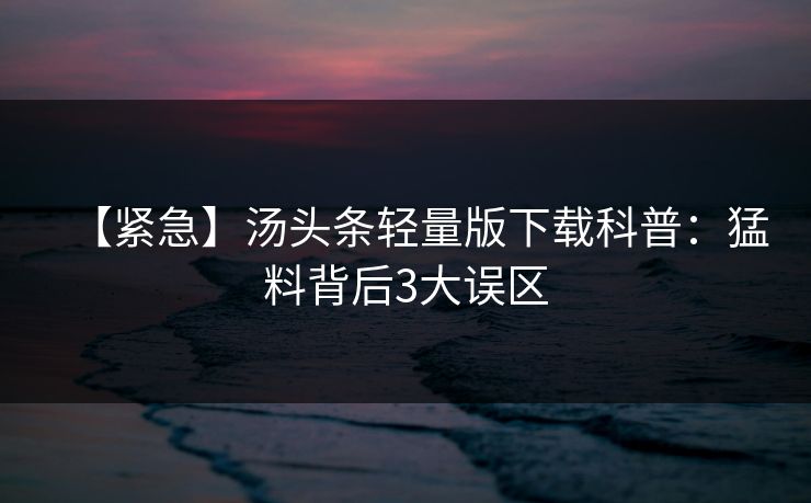 【紧急】汤头条轻量版下载科普:猛料背后3大误区