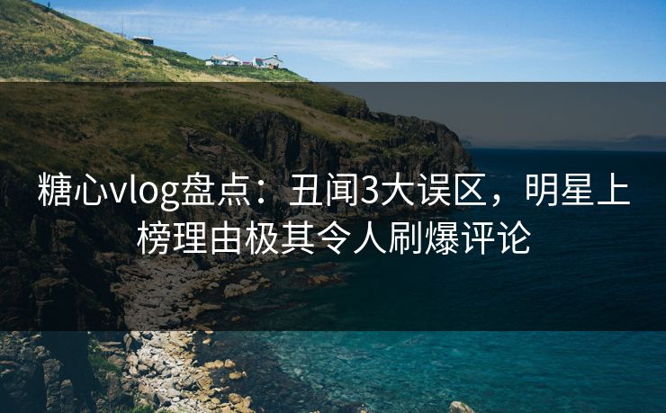 糖心vlog盘点：丑闻3大误区，明星上榜理由极其令人刷爆评论