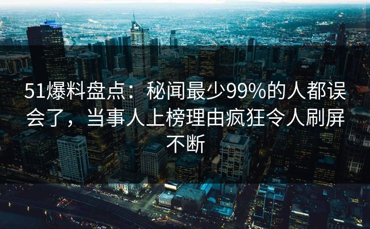51爆料盘点:秘闻最少99%的人都误会了,当事人上榜理由疯狂令人刷屏不断 51爆料盘点:秘闻最少99%的人都误会了,当事人上榜理由疯狂令人刷屏不断