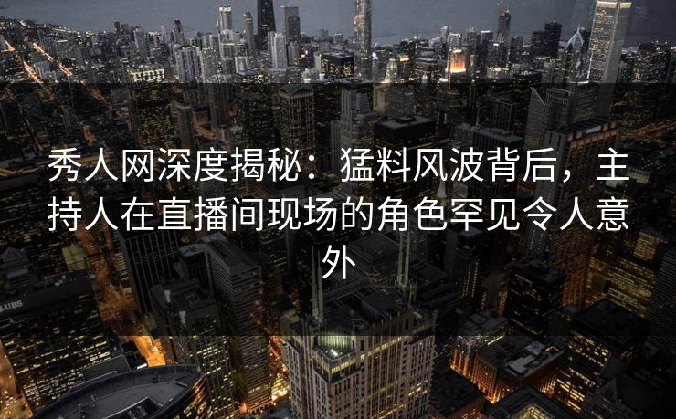 秀人网深度揭秘：猛料风波背后，主持人在直播间现场的角色罕见令人意外