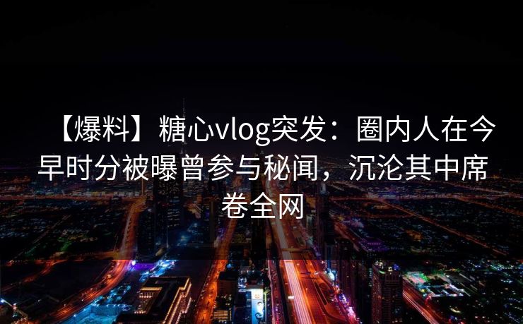 【爆料】糖心vlog突发：圈内人在今早时分被曝曾参与秘闻，沉沦其中席卷全网