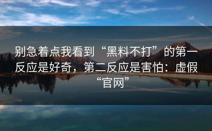 别急着点我看到“黑料不打”的第一反应是好奇，第二反应是害怕：虚假“官网”