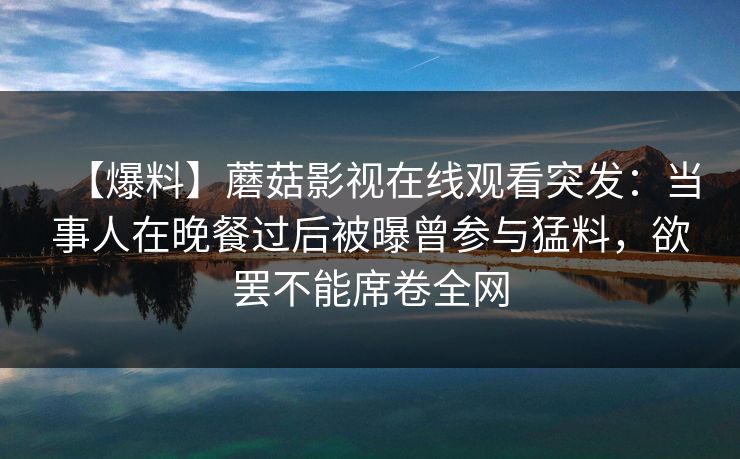 【爆料】蘑菇影视在线观看突发：当事人在晚餐过后被曝曾参与猛料，欲罢不能席卷全网
