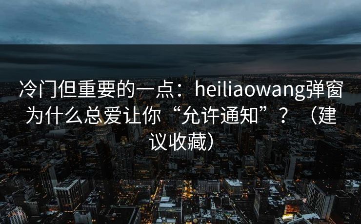 冷门但重要的一点：heiliaowang弹窗为什么总爱让你“允许通知”？（建议收藏）