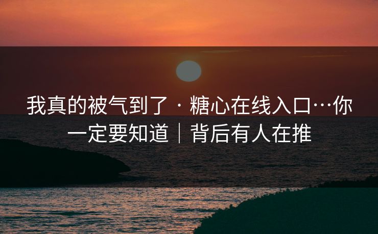 我真的被气到了 · 糖心在线入口…你一定要知道｜背后有人在推