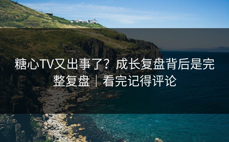 糖心TV又出事了？成长复盘背后是完整复盘｜看完记得评论