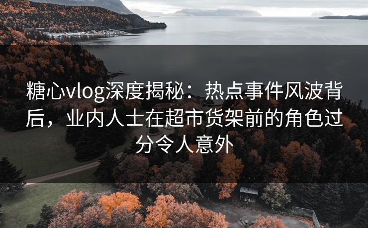 糖心vlog深度揭秘：热点事件风波背后，业内人士在超市货架前的角色过分令人意外