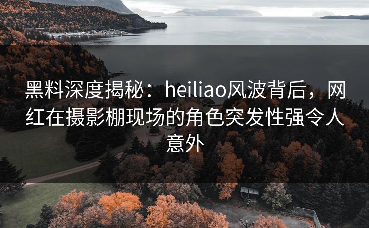 黑料深度揭秘：heiliao风波背后，网红在摄影棚现场的角色突发性强令人意外