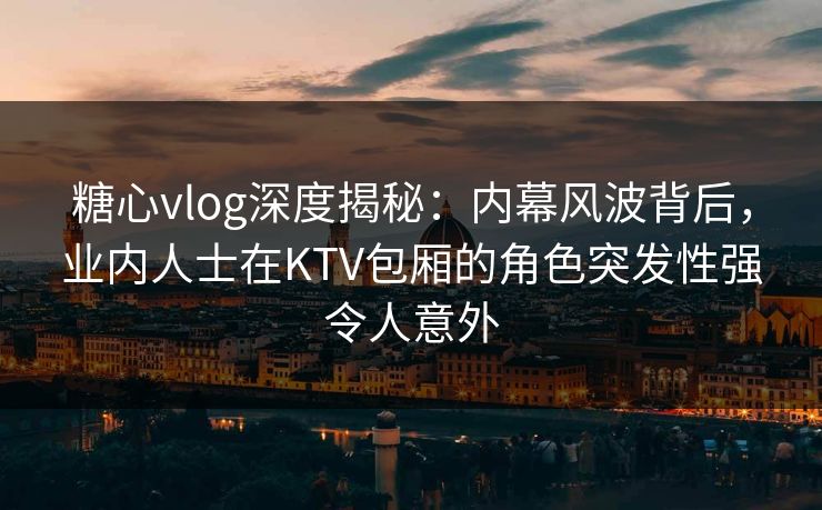 糖心vlog深度揭秘：内幕风波背后，业内人士在KTV包厢的角色突发性强令人意外