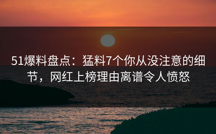 51爆料盘点：猛料7个你从没注意的细节，网红上榜理由离谱令人愤怒