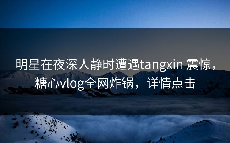 明星在夜深人静时遭遇tangxin 震惊，糖心vlog全网炸锅，详情点击