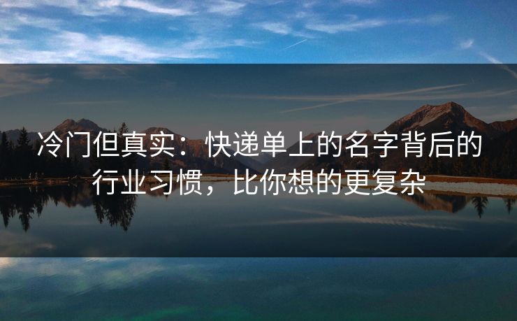 冷门但真实:快递单上的名字背后的行业习惯,比你想的更复杂