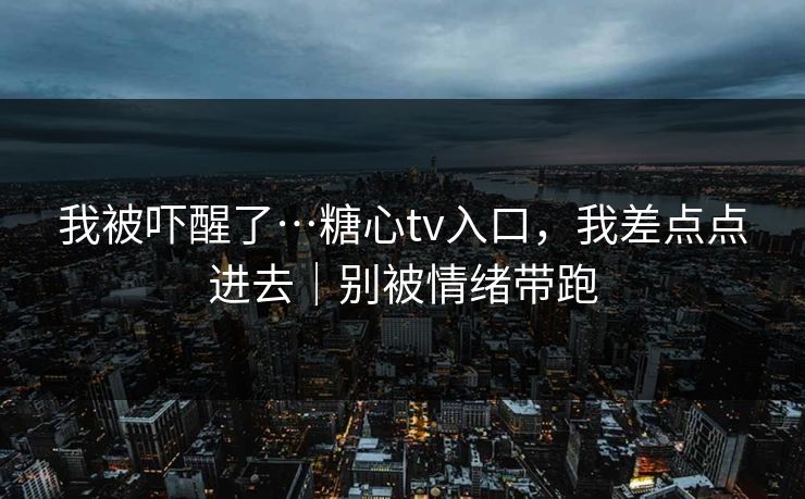 我被吓醒了…糖心tv入口,我差点点进去|别被情绪带跑