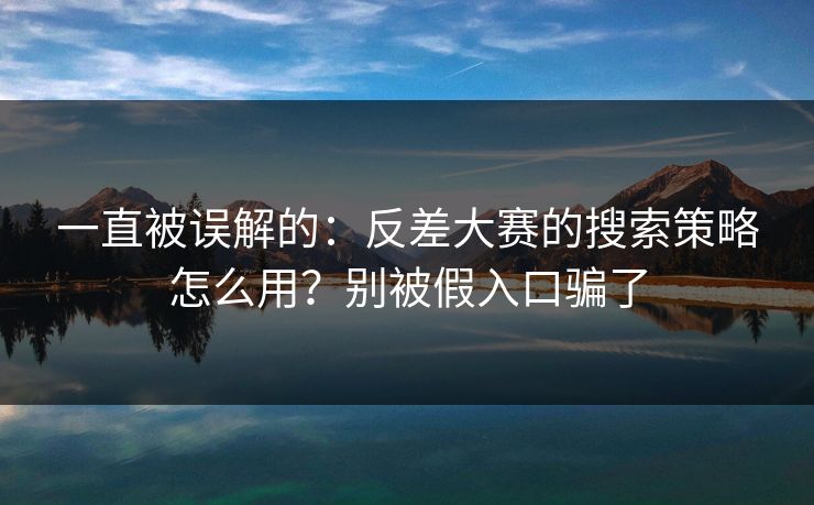 一直被误解的：反差大赛的搜索策略怎么用？别被假入口骗了