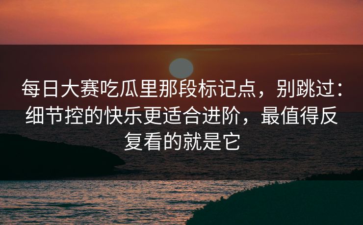 每日大赛吃瓜里那段标记点,别跳过:细节控的快乐更适合进阶,最值得反复看的就是它