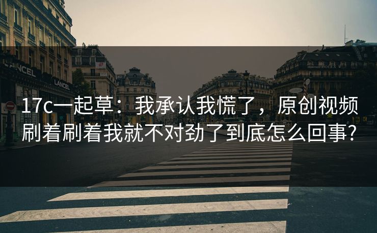 17c一起草：我承认我慌了，原创视频刷着刷着我就不对劲了到底怎么回事?